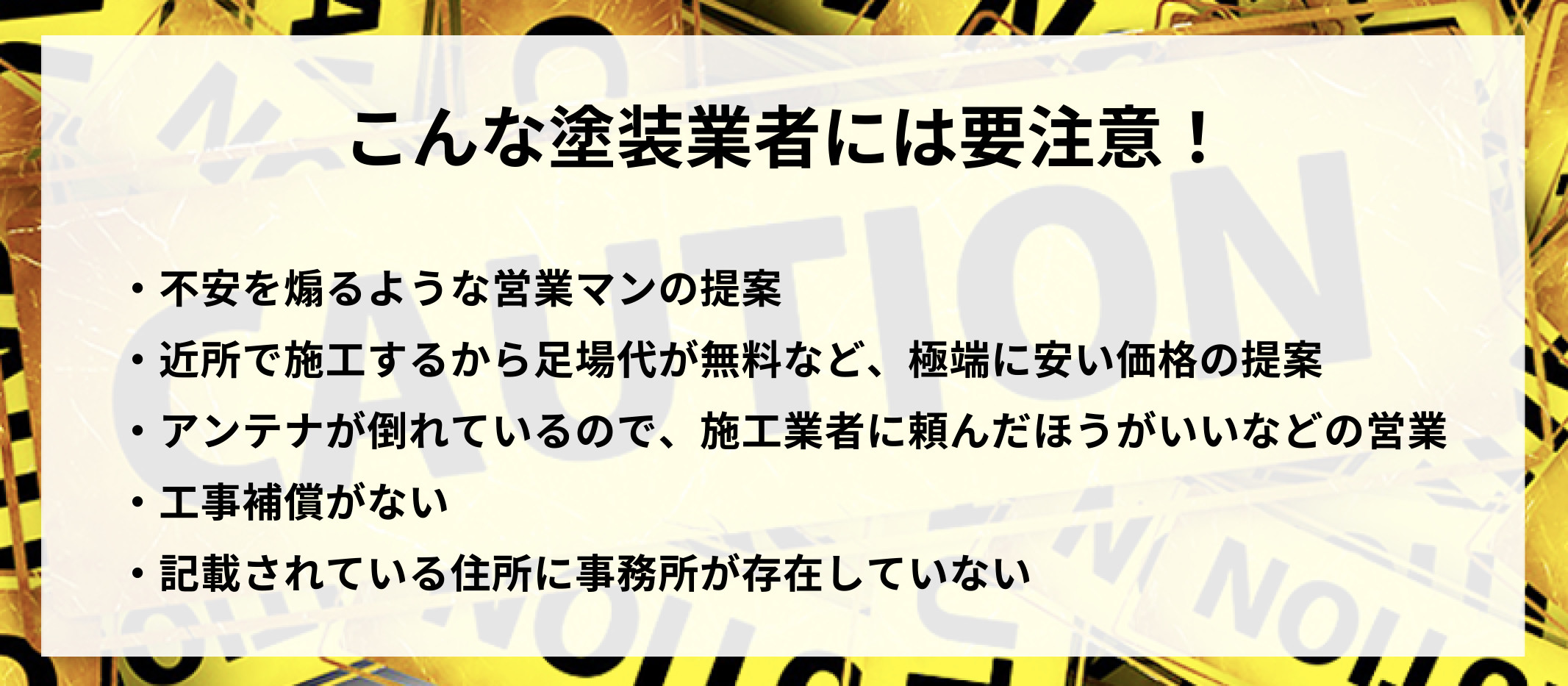 こんな塗装業者には要注意！不安を煽るような営業マンの提案、近所で施工するから足場代が無料など、極端に安い価格の提案、アンテナが倒れているので、施工業者に頼んだほうがいいなどの営業、工事保証がない、記載されている住所に事務所が存在していない